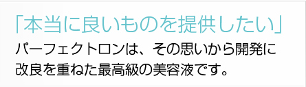 「本当に良いものを提供したい」パーフェクトロンは、その思いから開発に改良を重ねた最高級の美容液です。