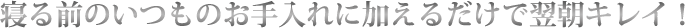 寝る前のいつものお手入れに加えるだけで翌朝キレイ！
